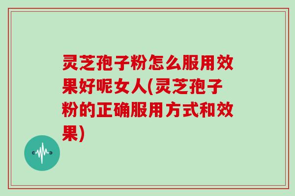 灵芝孢子粉怎么服用效果好呢女人(灵芝孢子粉的正确服用方式和效果)