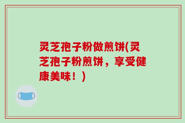 灵芝孢子粉做煎饼(灵芝孢子粉煎饼,享受健康美味!)