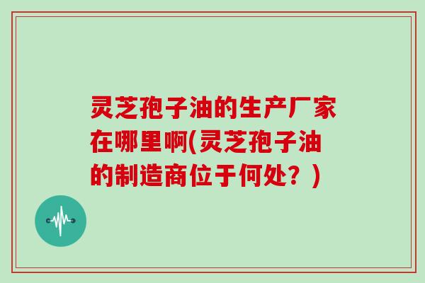 灵芝孢子油的生产厂家在哪里啊(灵芝孢子油的制造商位于何处?)