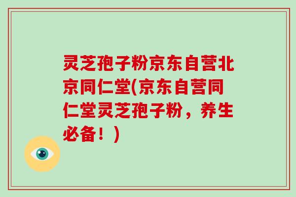 灵芝孢子粉京东自营北京同仁堂(京东自营同仁堂灵芝孢子粉，养生必备！)
