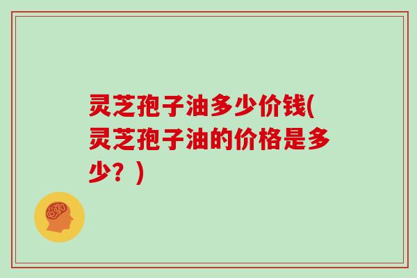 灵芝孢子油多少价钱(灵芝孢子油的价格是多少?)
