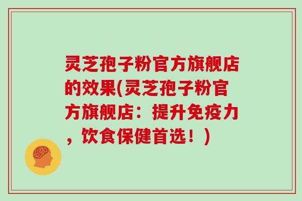 灵芝孢子粉官方旗舰店的效果(灵芝孢子粉官方旗舰店：提升免疫力，饮食保健首选！)