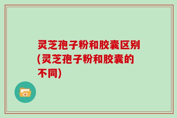 灵芝孢子粉和胶囊区别(灵芝孢子粉和胶囊的不同)