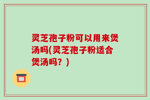 灵芝孢子粉可以用来煲汤吗(灵芝孢子粉适合煲汤吗？)
