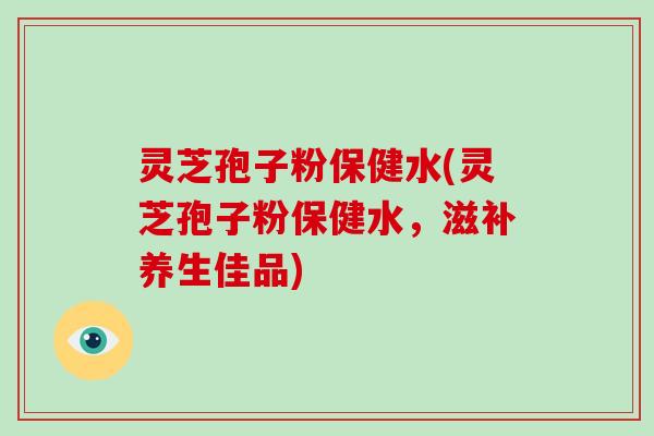 灵芝孢子粉保健水(灵芝孢子粉保健水,滋补养生佳品)