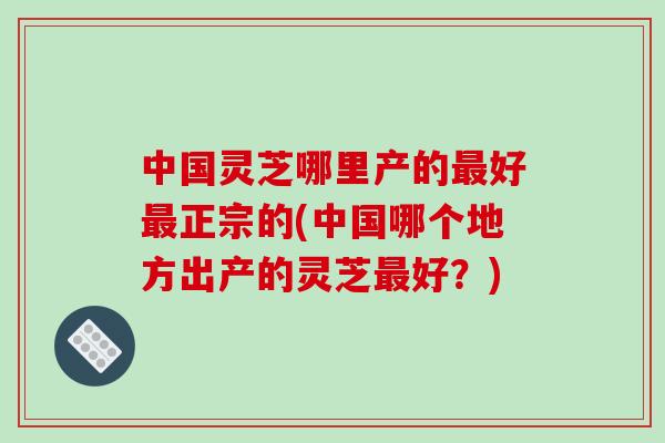 中国灵芝哪里产的最好最正宗的(中国哪个地方出产的灵芝最好?)