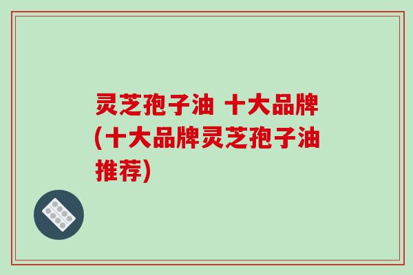 灵芝孢子油 十大品牌(十大品牌灵芝孢子油推荐)