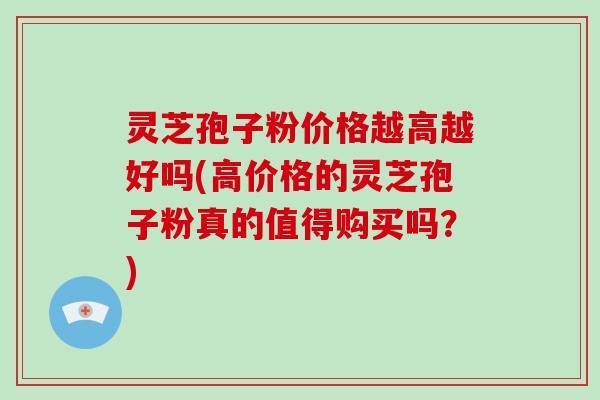 灵芝孢子粉价格越高越好吗(高价格的灵芝孢子粉真的值得购买吗?)
