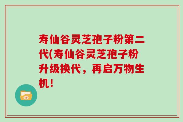 寿仙谷灵芝孢子粉第二代(寿仙谷灵芝孢子粉升级换代，再启万物生机！