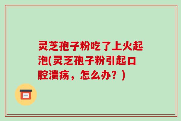 灵芝孢子粉吃了上火起泡(灵芝孢子粉引起口腔溃疡,怎么办?)