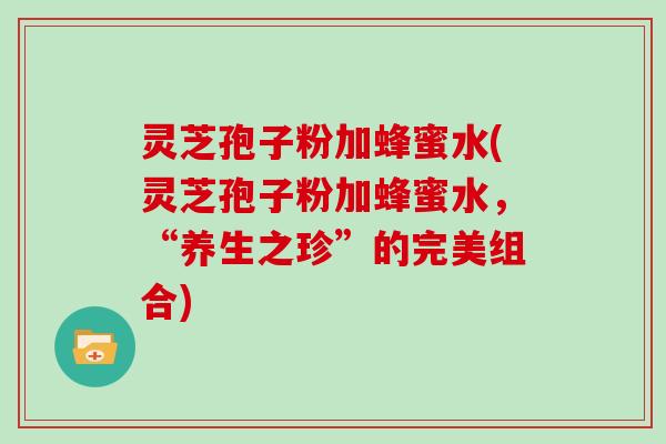 灵芝孢子粉加蜂蜜水(灵芝孢子粉加蜂蜜水，“养生之珍”的完美组合)