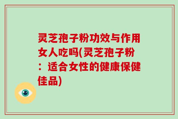 灵芝孢子粉功效与作用女人吃吗(灵芝孢子粉:适合女性的健康保健佳品)