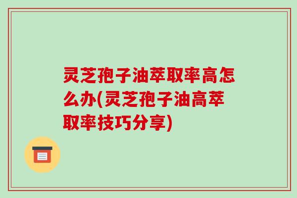 灵芝孢子油萃取率高怎么办(灵芝孢子油高萃取率技巧分享)