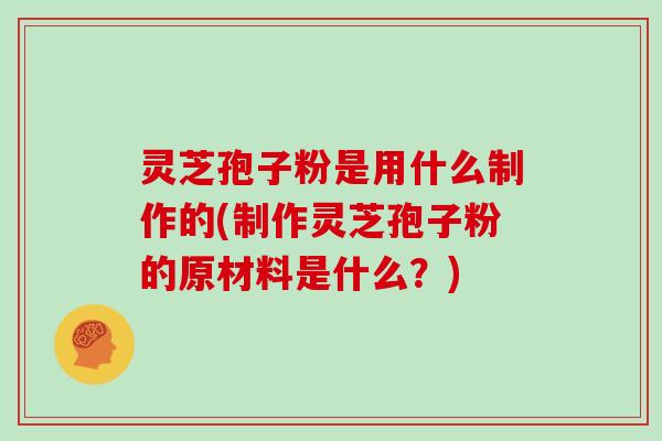 灵芝孢子粉是用什么制作的(制作灵芝孢子粉的原材料是什么?)