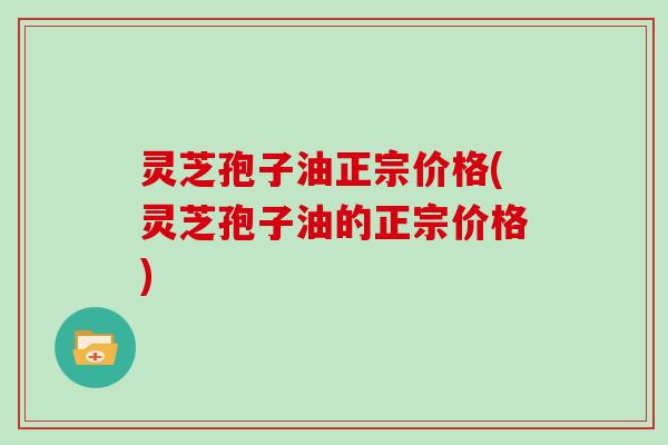 灵芝孢子油正宗价格(灵芝孢子油的正宗价格)