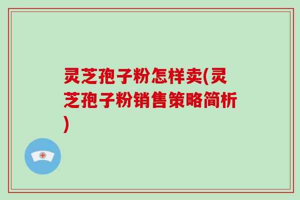 灵芝孢子粉怎样卖(灵芝孢子粉销售策略简析)