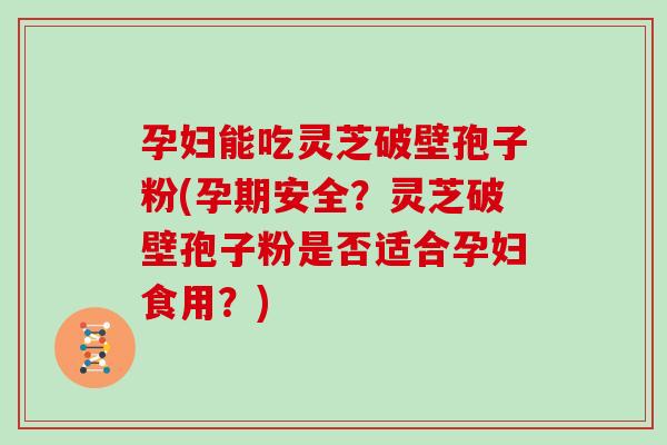 孕妇能吃灵芝破壁孢子粉(孕期安全?灵芝破壁孢子粉是否适合孕妇食用?)