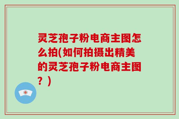 灵芝孢子粉电商主图怎么拍(如何拍摄出精美的灵芝孢子粉电商主图?)