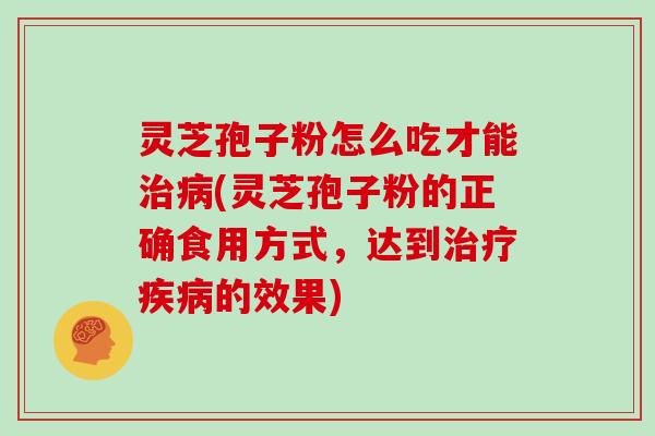 灵芝孢子粉怎么吃才能治病(灵芝孢子粉的正确食用方式，达到治疗疾病的效果)