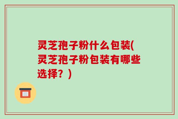 灵芝孢子粉什么包装(灵芝孢子粉包装有哪些选择?)