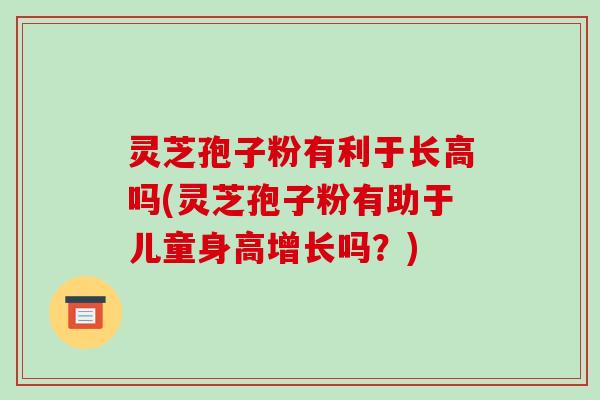 灵芝孢子粉有利于长高吗(灵芝孢子粉有助于儿童身高增长吗?)