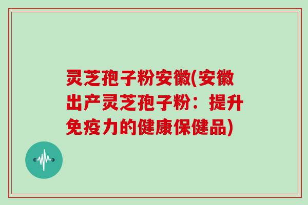灵芝孢子粉安徽(安徽出产灵芝孢子粉:提升免疫力的健康保健品)