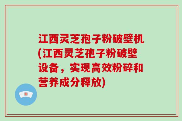 江西灵芝孢子粉破壁机(江西灵芝孢子粉破壁设备,实现高效粉碎和营养成分释放)
