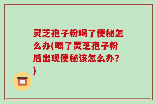 灵芝孢子粉喝了便秘怎么办(喝了灵芝孢子粉后出现便秘该怎么办？)