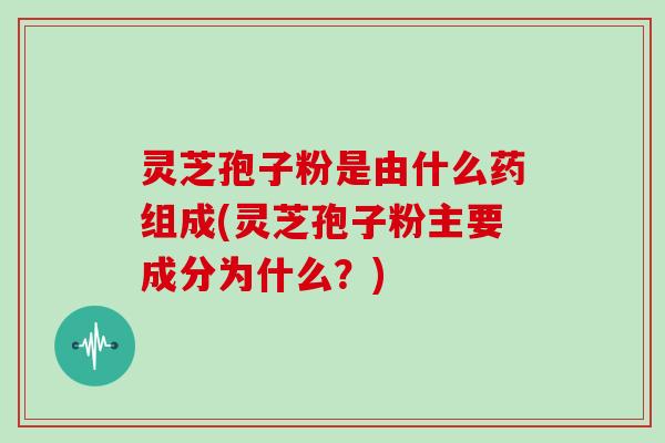 灵芝孢子粉是由什么药组成(灵芝孢子粉主要成分为什么?)