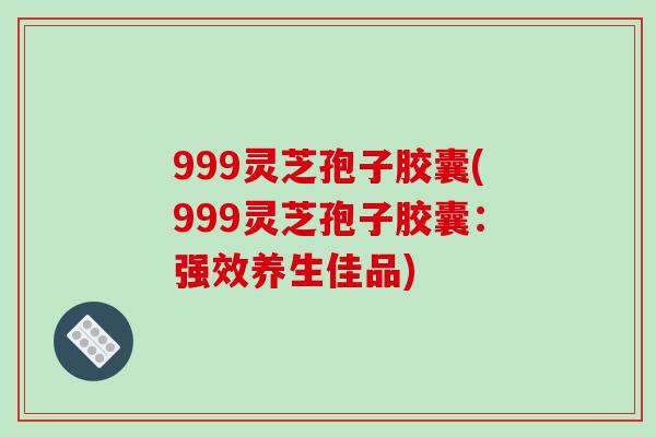 999灵芝孢子胶囊(999灵芝孢子胶囊:强效养生佳品)