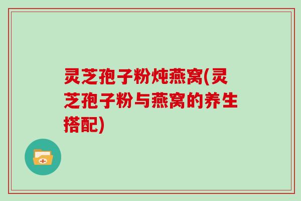 灵芝孢子粉炖燕窝(灵芝孢子粉与燕窝的养生搭配)