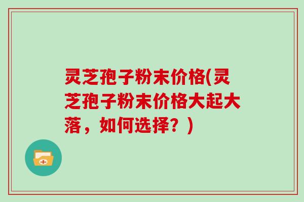 灵芝孢子粉末价格(灵芝孢子粉末价格大起大落，如何选择？)