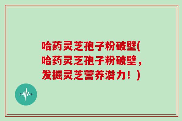 哈药灵芝孢子粉破壁(哈药灵芝孢子粉破壁，发掘灵芝营养潜力！)