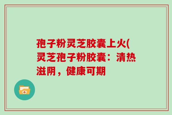 孢子粉灵芝胶囊上火(灵芝孢子粉胶囊：清热滋阴，健康可期