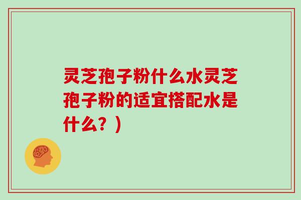 灵芝孢子粉什么水灵芝孢子粉的适宜搭配水是什么?)