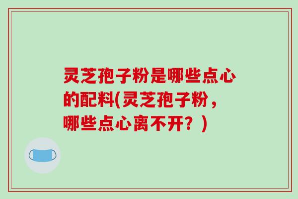 灵芝孢子粉是哪些点心的配料(灵芝孢子粉，哪些点心离不开？)