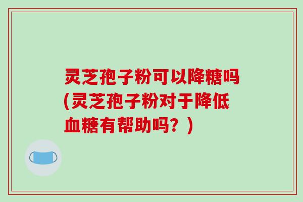 灵芝孢子粉可以降糖吗(灵芝孢子粉对于降低血糖有帮助吗？)