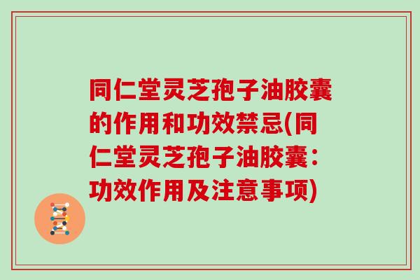 同仁堂灵芝孢子油胶囊的作用和功效禁忌(同仁堂灵芝孢子油胶囊：功效作用及注意事项)