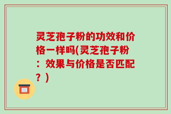 灵芝孢子粉的功效和价格一样吗(灵芝孢子粉：效果与价格是否匹配？)