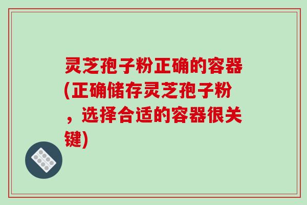 灵芝孢子粉正确的容器(正确储存灵芝孢子粉,选择合适的容器很关键)