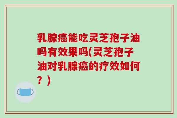 乳腺癌能吃灵芝孢子油吗有效果吗(灵芝孢子油对乳腺癌的疗效如何？)