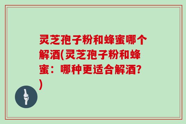 灵芝孢子粉和蜂蜜哪个解酒(灵芝孢子粉和蜂蜜：哪种更适合解酒？)