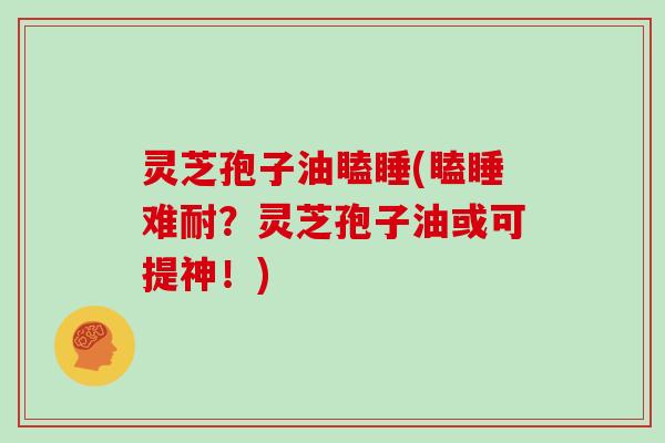 灵芝孢子油瞌睡(瞌睡难耐？灵芝孢子油或可提神！)