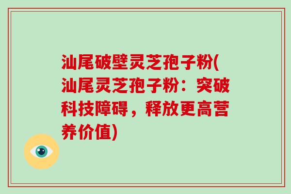 汕尾破壁灵芝孢子粉(汕尾灵芝孢子粉：突破科技障碍，释放更高营养价值)