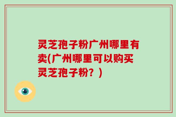 灵芝孢子粉广州哪里有卖(广州哪里可以购买灵芝孢子粉？)