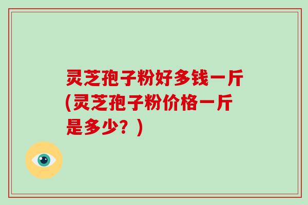 灵芝孢子粉好多钱一斤(灵芝孢子粉价格一斤是多少?)