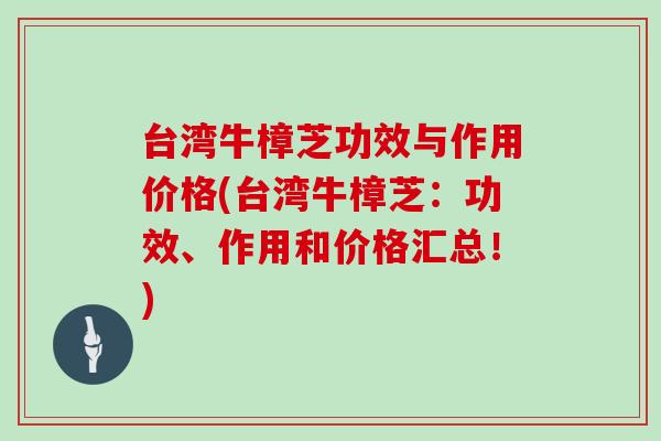 台湾牛樟芝功效与作用价格(台湾牛樟芝:功效、作用和价格汇总!)