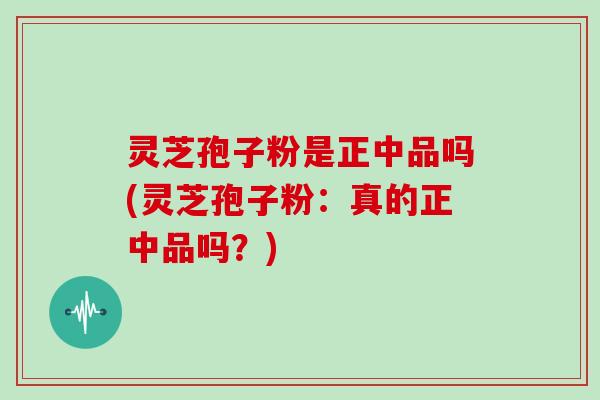 灵芝孢子粉是正中品吗(灵芝孢子粉:真的正中品吗?)