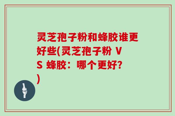 灵芝孢子粉和蜂胶谁更好些(灵芝孢子粉 VS 蜂胶:哪个更好?)