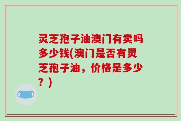 灵芝孢子油澳门有卖吗多少钱(澳门是否有灵芝孢子油,价格是多少?)